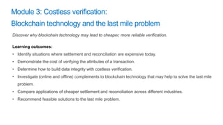 Discover why blockchain technology may lead to cheaper, more reliable verification.
Learning outcomes:
• Identify situations where settlement and reconciliation are expensive today.
• Demonstrate the cost of verifying the attributes of a transaction.
• Determine how to build data integrity with costless verification.
• Investigate (online and offline) complements to blockchain technology that may help to solve the last mile
problem.
• Compare applications of cheaper settlement and reconciliation across different industries.
• Recommend feasible solutions to the last mile problem.
 