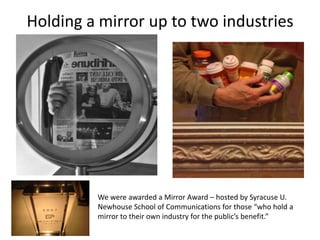 Holding a mirror up to two industries




         We were awarded a Mirror Award – hosted by Syracuse U.
         Newhouse School of Communications for those “who hold a
         mirror to their own industry for the public’s benefit.”
 