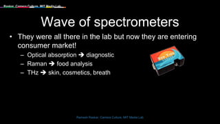 Raskar, Camera Culture, MIT Media Lab
Wave of spectrometers
• They were all there in the lab but now they are entering
consumer market!
– Optical absorption  diagnostic
– Raman  food analysis
– THz  skin, cosmetics, breath
Ramesh Raskar, Camera Culture, MIT Media Lab
 