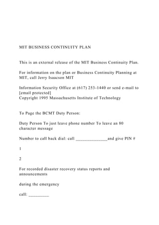MIT BUSINESS CONTINUITY PLAN
This is an external release of the MIT Business Continuity Plan.
For information on the plan or Business Continuity Planning at
MIT, call Jerry Isaacson MIT
Information Security Office at (617) 253-1440 or send e-mail to
[email protected]
Copyright 1995 Massachusetts Institute of Technology
To Page the BCMT Duty Person:
Duty Person To just leave phone number To leave an 80
character message
Number to call back dial: call ______________and give PIN #
1
2
For recorded disaster recovery status reports and
announcements
during the emergency
call: _________
 
