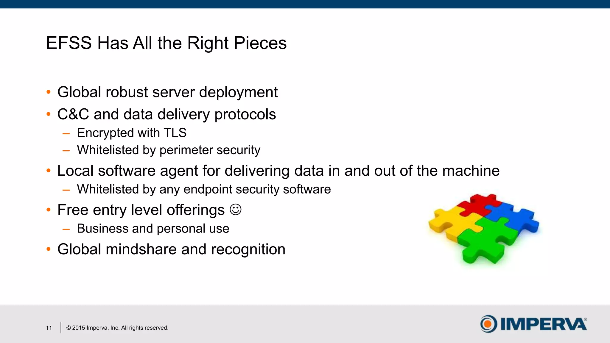 © 2015 Imperva, Inc. All rights reserved.
EFSS Has All the Right Pieces
• Global robust server deployment
• C&C and data delivery protocols
– Encrypted with TLS
– Whitelisted by perimeter security
• Local software agent for delivering data in and out of the machine
– Whitelisted by any endpoint security software
• Free entry level offerings 
– Business and personal use
• Global mindshare and recognition
11
 