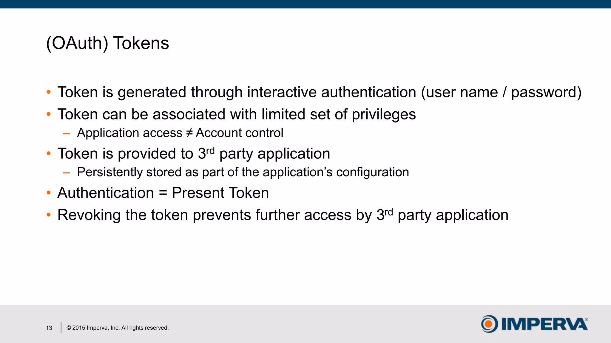 © 2015 Imperva, Inc. All rights reserved.
(OAuth) Tokens
• Token is generated through interactive authentication (user name / password)
• Token can be associated with limited set of privileges
– Application access ≠ Account control
• Token is provided to 3rd party application
– Persistently stored as part of the application’s configuration
• Authentication = Present Token
• Revoking the token prevents further access by 3rd party application
13
 