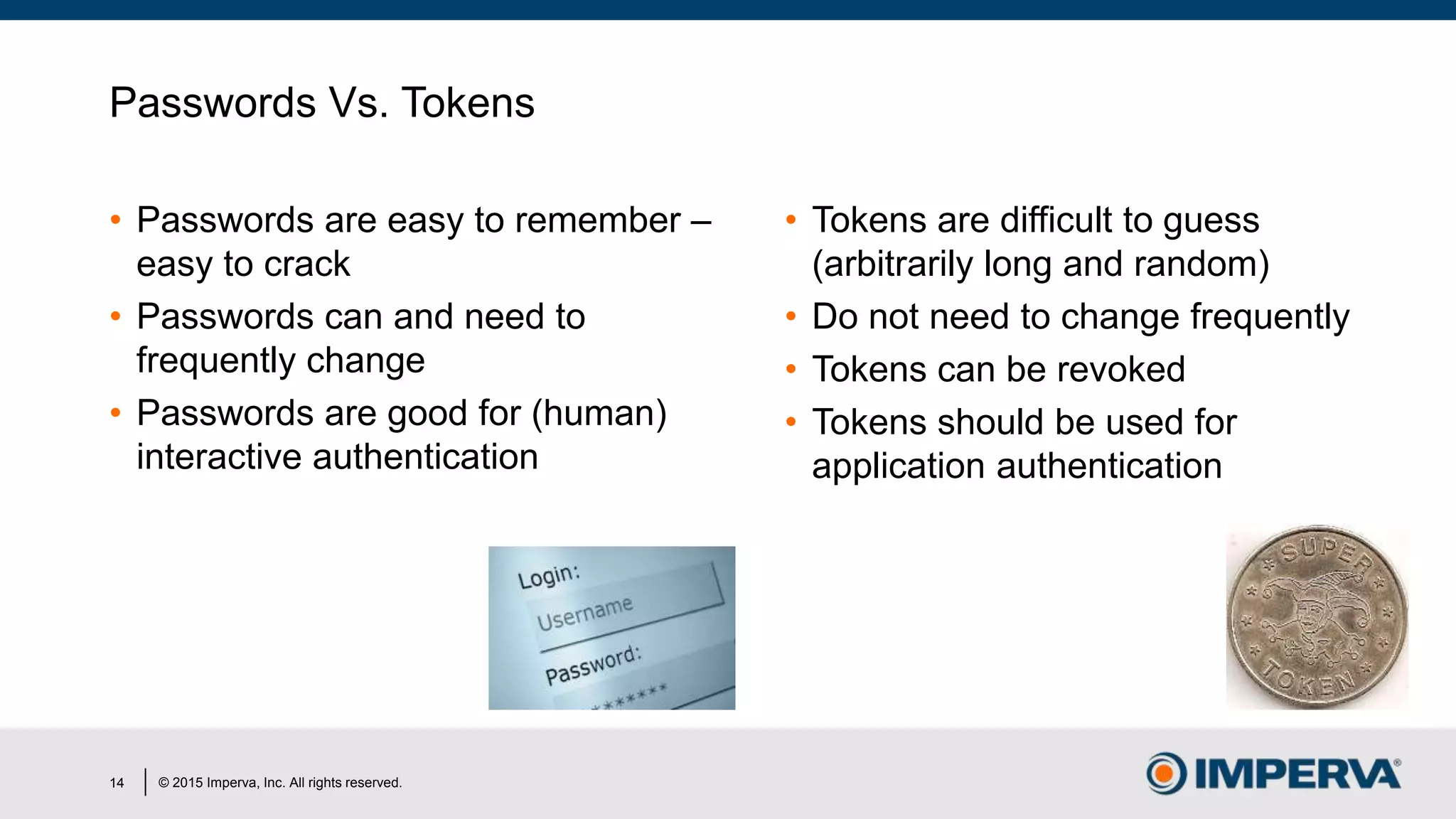© 2015 Imperva, Inc. All rights reserved.
Passwords Vs. Tokens
• Passwords are easy to remember –
easy to crack
• Passwords can and need to
frequently change
• Passwords are good for (human)
interactive authentication
• Tokens are difficult to guess
(arbitrarily long and random)
• Do not need to change frequently
• Tokens can be revoked
• Tokens should be used for
application authentication
14
 