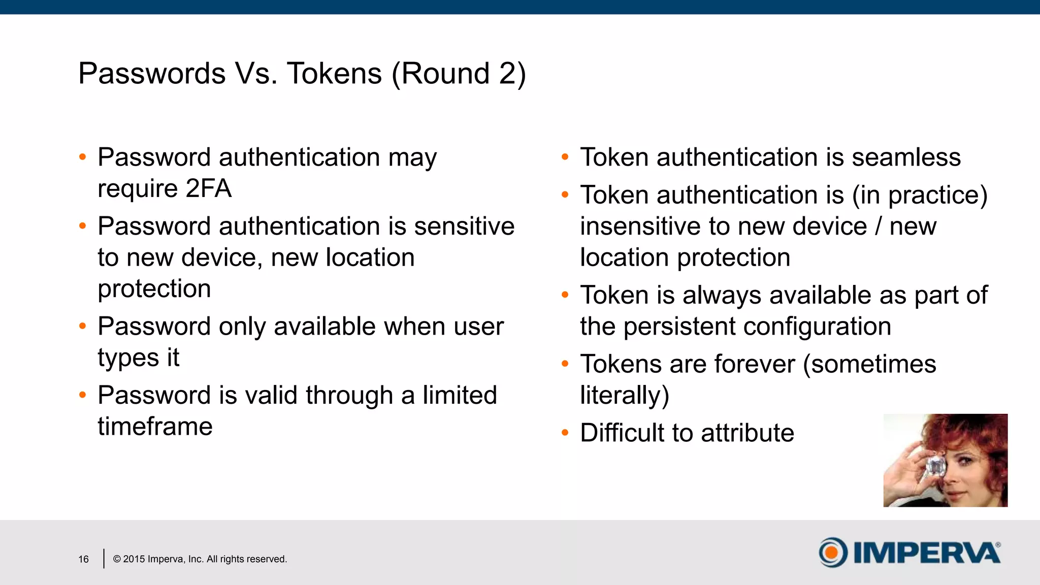 © 2015 Imperva, Inc. All rights reserved.
Passwords Vs. Tokens (Round 2)
• Password authentication may
require 2FA
• Password authentication is sensitive
to new device, new location
protection
• Password only available when user
types it
• Password is valid through a limited
timeframe
• Token authentication is seamless
• Token authentication is (in practice)
insensitive to new device / new
location protection
• Token is always available as part of
the persistent configuration
• Tokens are forever (sometimes
literally)
• Difficult to attribute
16
 