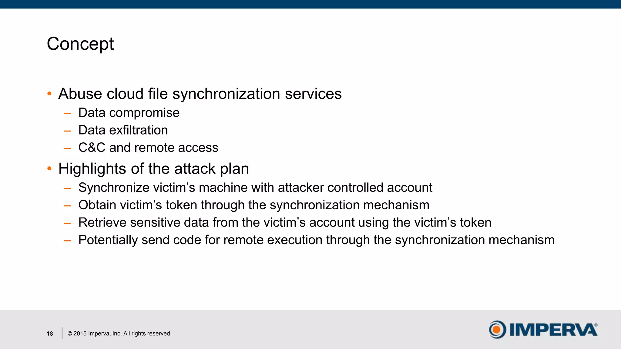 © 2015 Imperva, Inc. All rights reserved.
Concept
• Abuse cloud file synchronization services
– Data compromise
– Data exfiltration
– C&C and remote access
• Highlights of the attack plan
– Synchronize victim’s machine with attacker controlled account
– Obtain victim’s token through the synchronization mechanism
– Retrieve sensitive data from the victim’s account using the victim’s token
– Potentially send code for remote execution through the synchronization mechanism
18
 