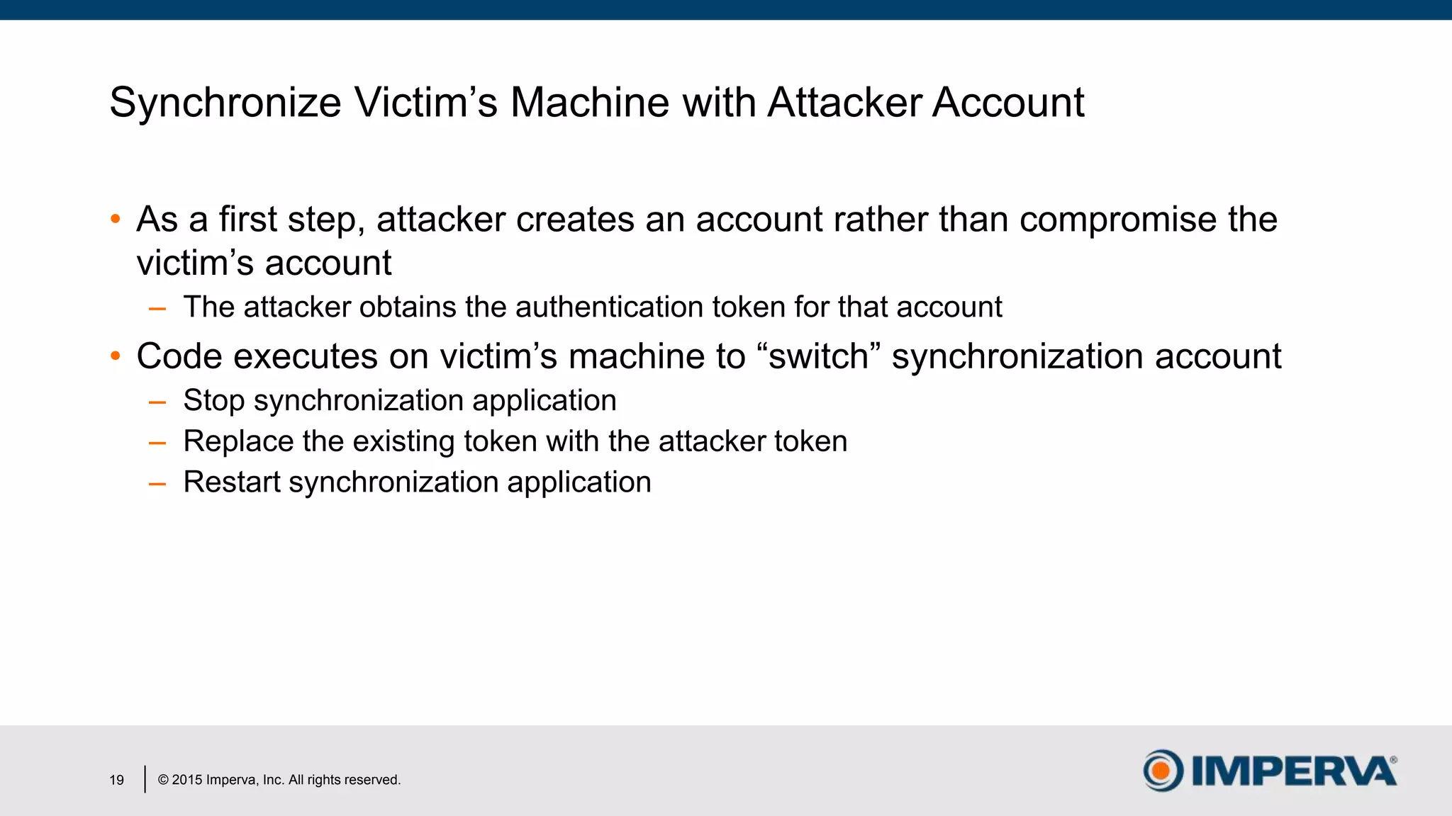 © 2015 Imperva, Inc. All rights reserved.
Synchronize Victim’s Machine with Attacker Account
• As a first step, attacker creates an account rather than compromise the
victim’s account
– The attacker obtains the authentication token for that account
• Code executes on victim’s machine to “switch” synchronization account
– Stop synchronization application
– Replace the existing token with the attacker token
– Restart synchronization application
19
 