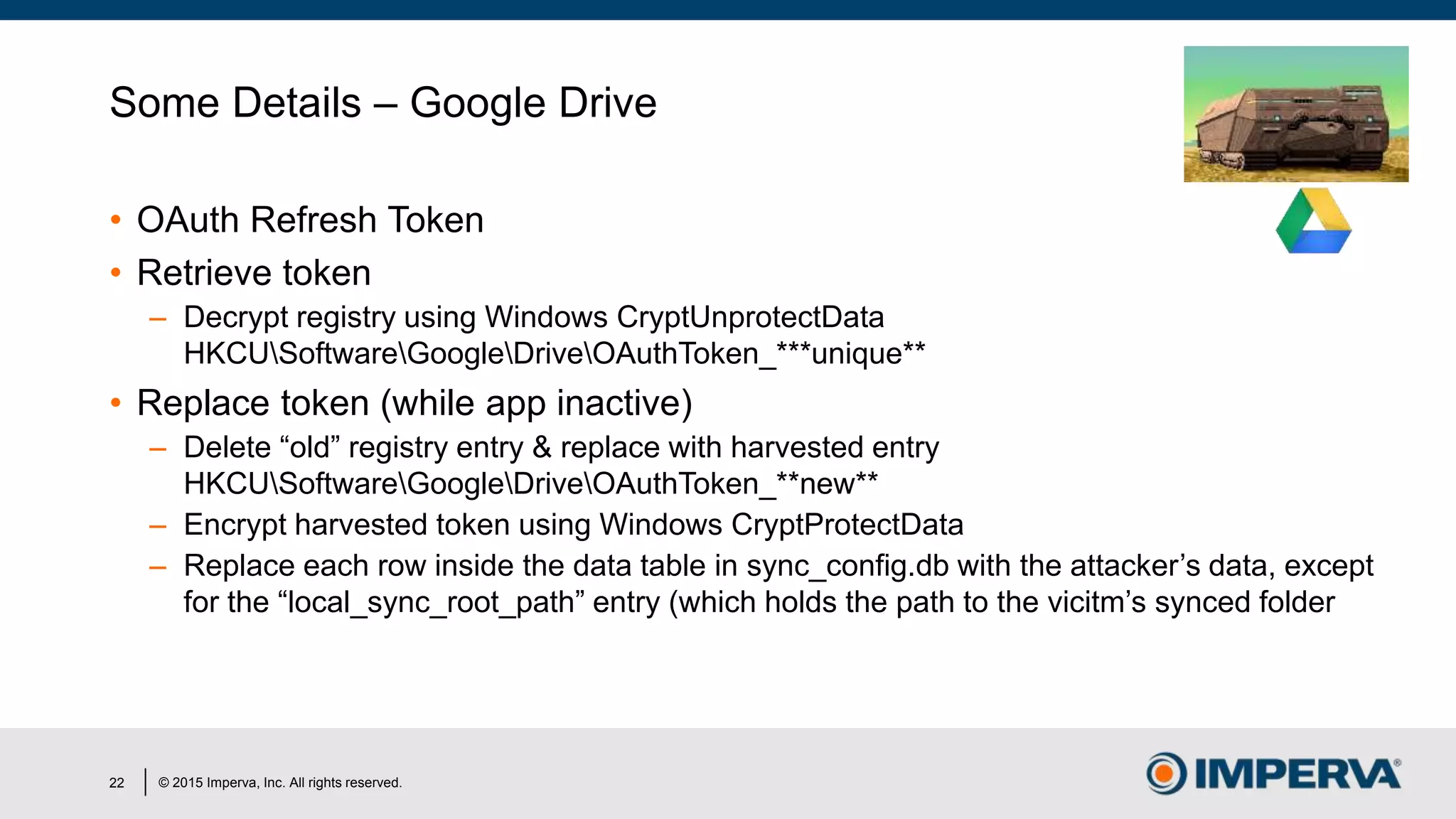 © 2015 Imperva, Inc. All rights reserved.
Some Details – Google Drive
• OAuth Refresh Token
• Retrieve token
– Decrypt registry using Windows CryptUnprotectData
HKCUSoftwareGoogleDriveOAuthToken_***unique**
• Replace token (while app inactive)
– Delete “old” registry entry & replace with harvested entry
HKCUSoftwareGoogleDriveOAuthToken_**new**
– Encrypt harvested token using Windows CryptProtectData
– Replace each row inside the data table in sync_config.db with the attacker’s data, except
for the “local_sync_root_path” entry (which holds the path to the vicitm’s synced folder
22
 