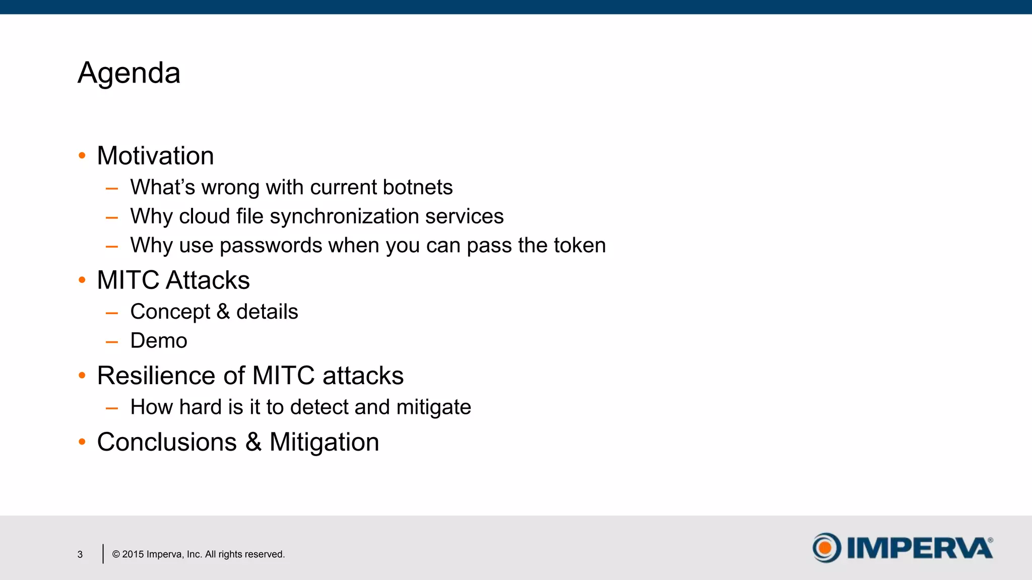 © 2015 Imperva, Inc. All rights reserved.
Agenda
• Motivation
– What’s wrong with current botnets
– Why cloud file synchronization services
– Why use passwords when you can pass the token
• MITC Attacks
– Concept & details
– Demo
• Resilience of MITC attacks
– How hard is it to detect and mitigate
• Conclusions & Mitigation
3
 