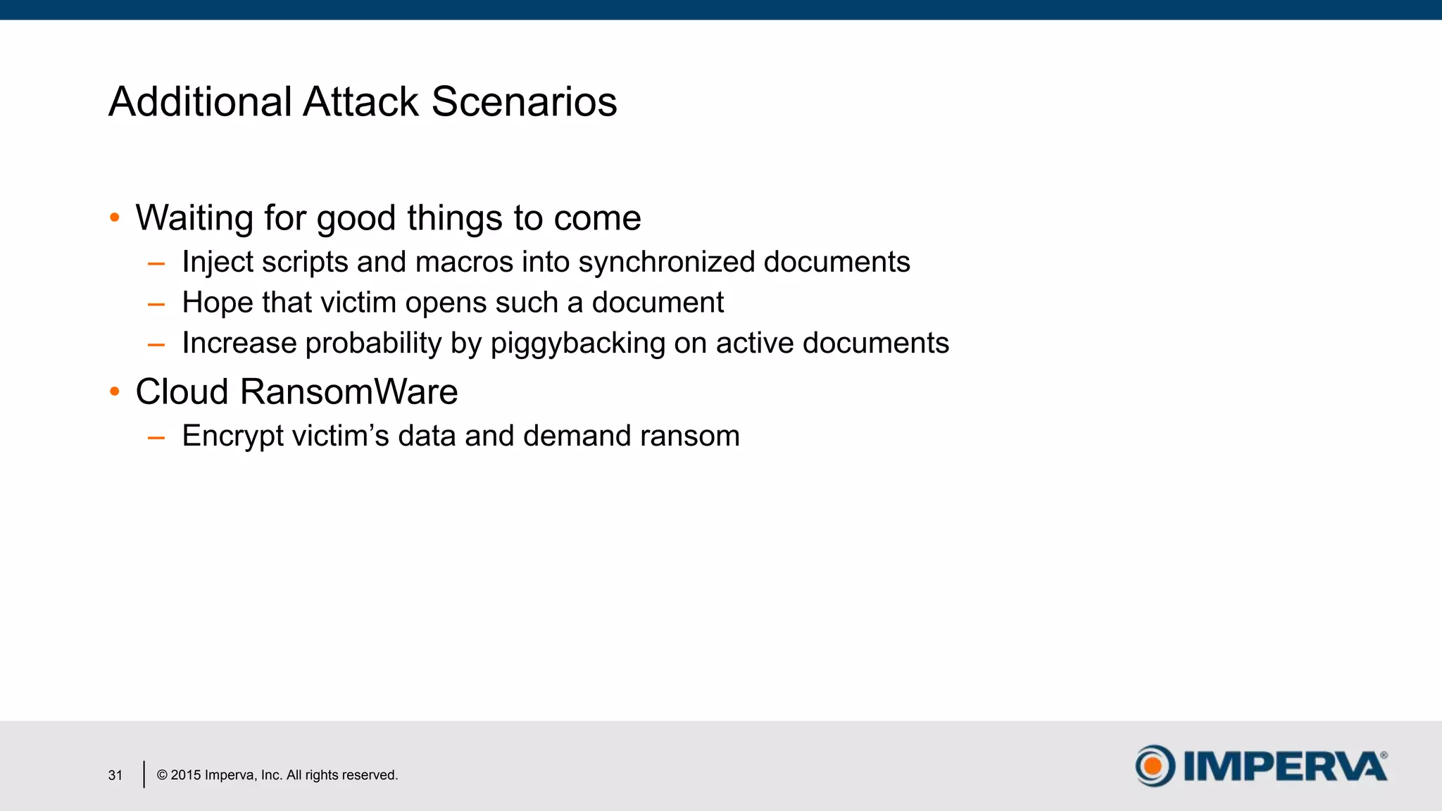 © 2015 Imperva, Inc. All rights reserved.
Additional Attack Scenarios
• Waiting for good things to come
– Inject scripts and macros into synchronized documents
– Hope that victim opens such a document
– Increase probability by piggybacking on active documents
• Cloud RansomWare
– Encrypt victim’s data and demand ransom
31
 