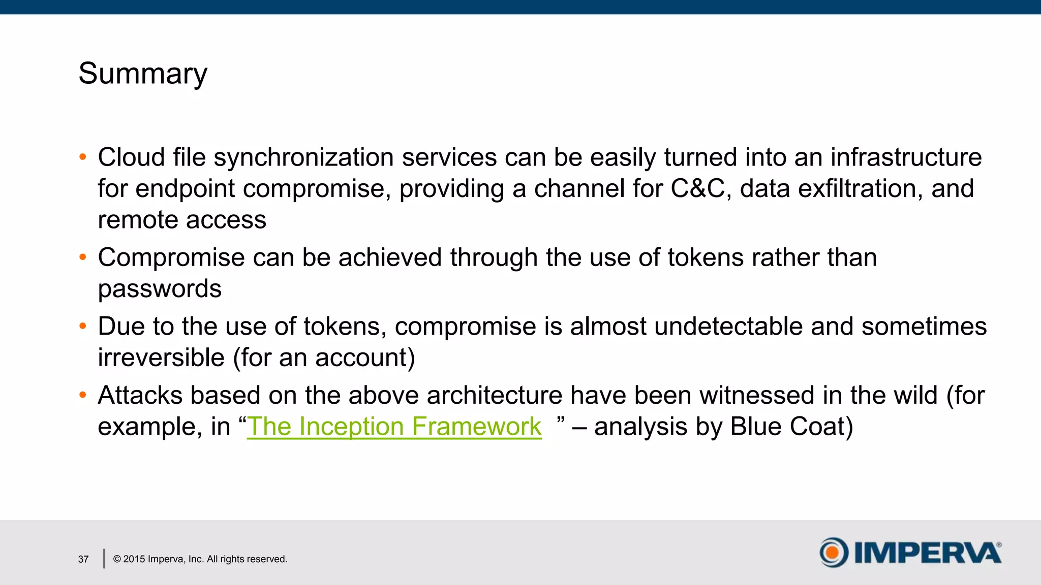 © 2015 Imperva, Inc. All rights reserved.
Summary
• Cloud file synchronization services can be easily turned into an infrastructure
for endpoint compromise, providing a channel for C&C, data exfiltration, and
remote access
• Compromise can be achieved through the use of tokens rather than
passwords
• Due to the use of tokens, compromise is almost undetectable and sometimes
irreversible (for an account)
• Attacks based on the above architecture have been witnessed in the wild (for
example, in “The Inception Framework ” – analysis by Blue Coat)
37
 