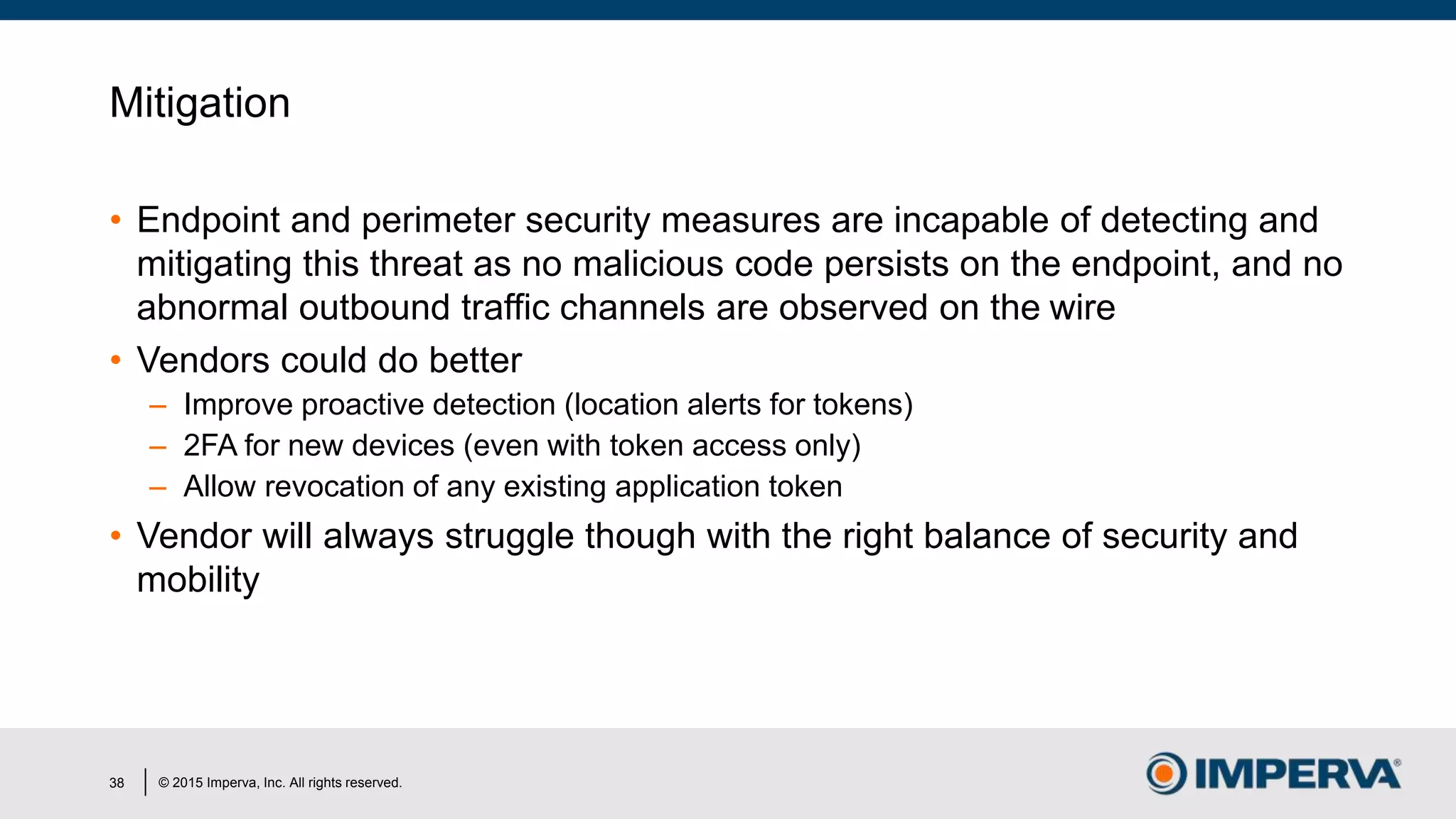 © 2015 Imperva, Inc. All rights reserved.
Mitigation
• Endpoint and perimeter security measures are incapable of detecting and
mitigating this threat as no malicious code persists on the endpoint, and no
abnormal outbound traffic channels are observed on the wire
• Vendors could do better
– Improve proactive detection (location alerts for tokens)
– 2FA for new devices (even with token access only)
– Allow revocation of any existing application token
• Vendor will always struggle though with the right balance of security and
mobility
38
 