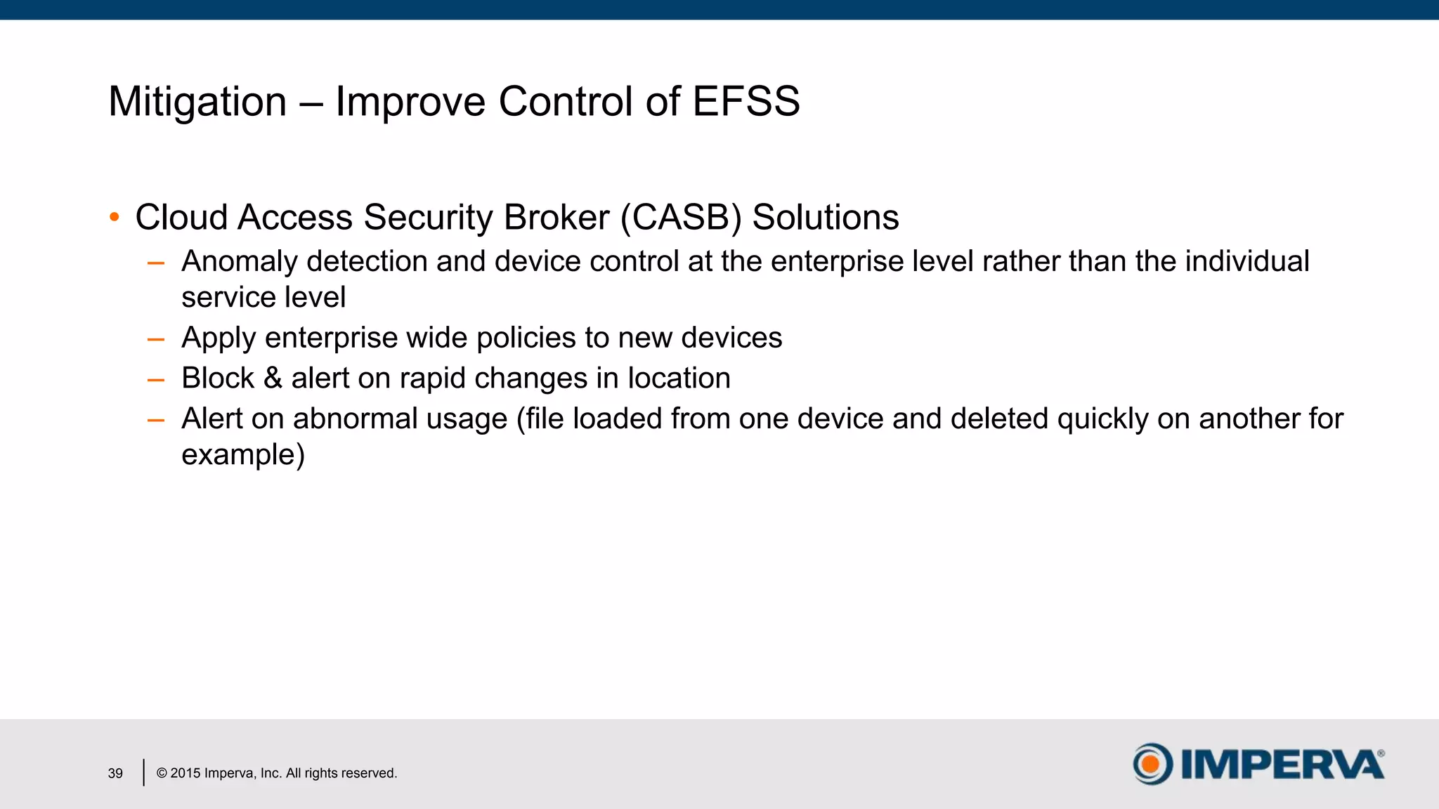 © 2015 Imperva, Inc. All rights reserved.
Mitigation – Improve Control of EFSS
• Cloud Access Security Broker (CASB) Solutions
– Anomaly detection and device control at the enterprise level rather than the individual
service level
– Apply enterprise wide policies to new devices
– Block & alert on rapid changes in location
– Alert on abnormal usage (file loaded from one device and deleted quickly on another for
example)
39
 