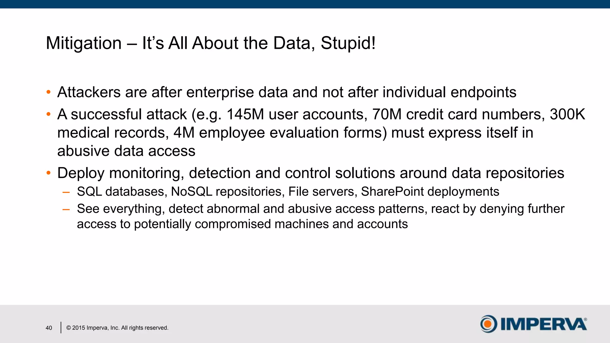 © 2015 Imperva, Inc. All rights reserved.
Mitigation – It’s All About the Data, Stupid!
• Attackers are after enterprise data and not after individual endpoints
• A successful attack (e.g. 145M user accounts, 70M credit card numbers, 300K
medical records, 4M employee evaluation forms) must express itself in
abusive data access
• Deploy monitoring, detection and control solutions around data repositories
– SQL databases, NoSQL repositories, File servers, SharePoint deployments
– See everything, detect abnormal and abusive access patterns, react by denying further
access to potentially compromised machines and accounts
40
 