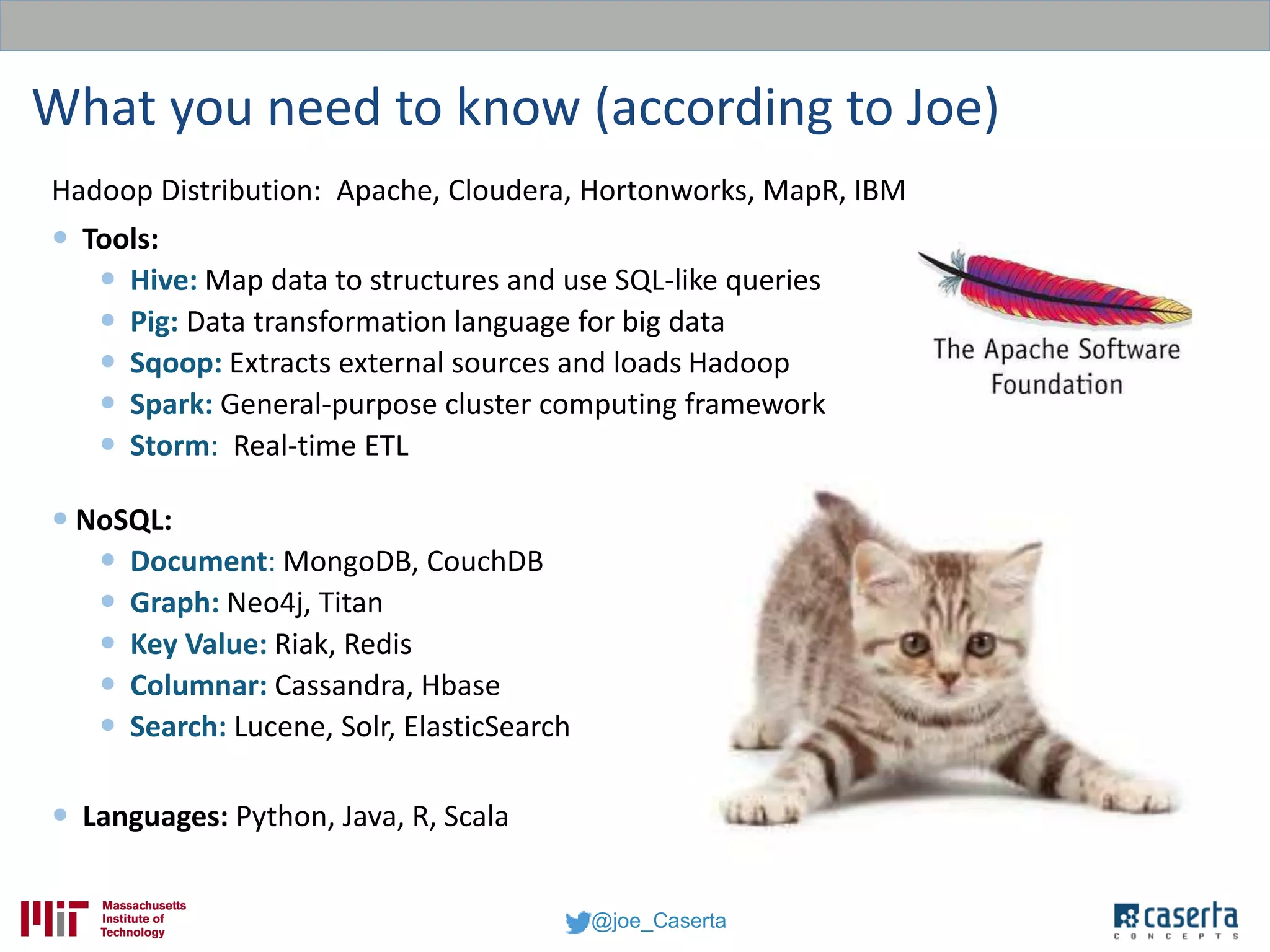 @joe_Caserta
What you need to know (according to Joe)
Hadoop Distribution: Apache, Cloudera, Hortonworks, MapR, IBM
 Tools:
 Hive: Map data to structures and use SQL-like queries
 Pig: Data transformation language for big data
 Sqoop: Extracts external sources and loads Hadoop
 Spark: General-purpose cluster computing framework
 Storm: Real-time ETL
 NoSQL:
 Document: MongoDB, CouchDB
 Graph: Neo4j, Titan
 Key Value: Riak, Redis
 Columnar: Cassandra, Hbase
 Search: Lucene, Solr, ElasticSearch
 Languages: Python, Java, R, Scala
 
