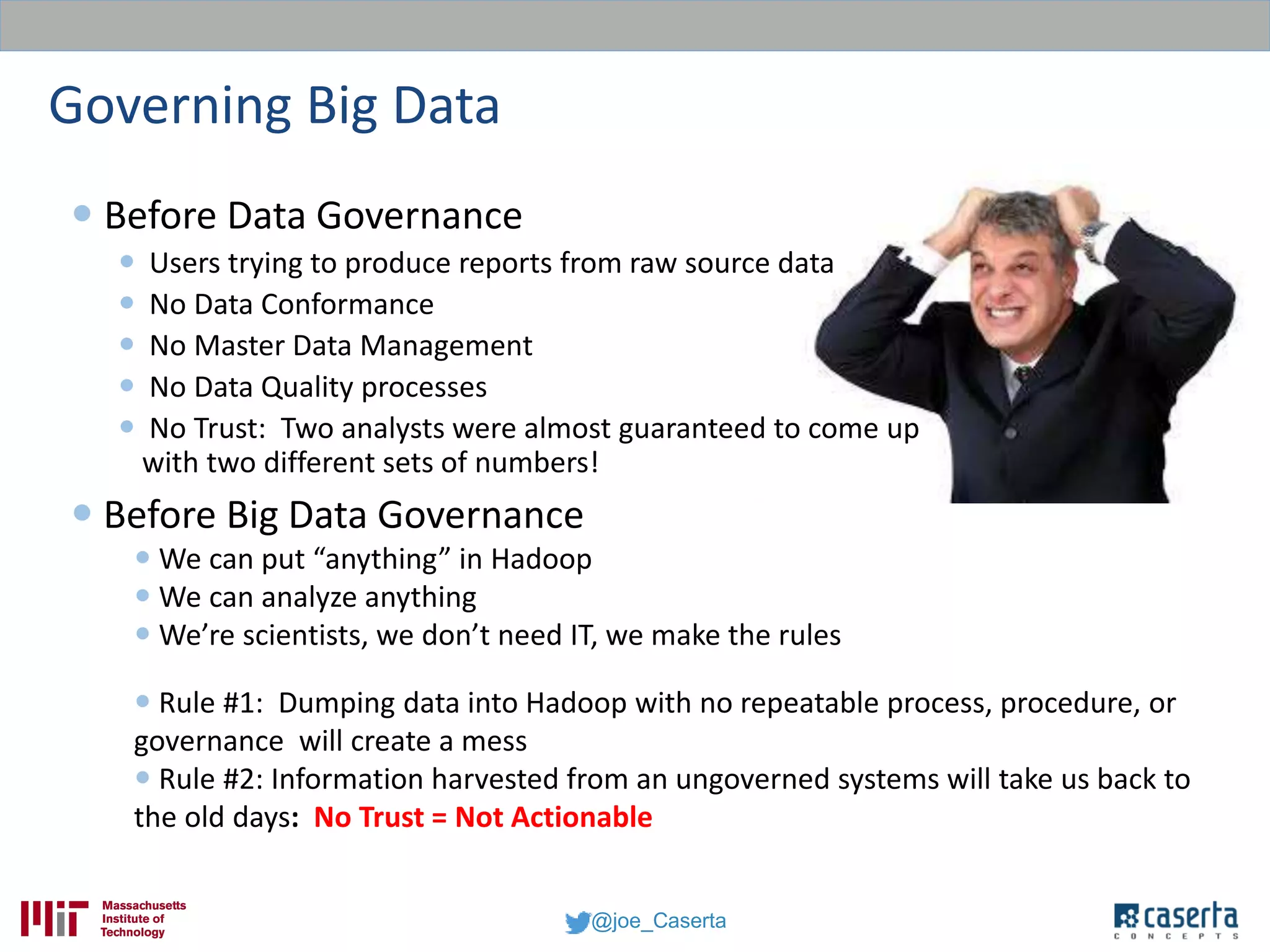@joe_Caserta
Governing Big Data
 Before Data Governance
 Users trying to produce reports from raw source data
 No Data Conformance
 No Master Data Management
 No Data Quality processes
 No Trust: Two analysts were almost guaranteed to come up
with two different sets of numbers!
 Before Big Data Governance
 We can put “anything” in Hadoop
 We can analyze anything
 We’re scientists, we don’t need IT, we make the rules
 Rule #1: Dumping data into Hadoop with no repeatable process, procedure, or
governance will create a mess
 Rule #2: Information harvested from an ungoverned systems will take us back to
the old days: No Trust = Not Actionable
 