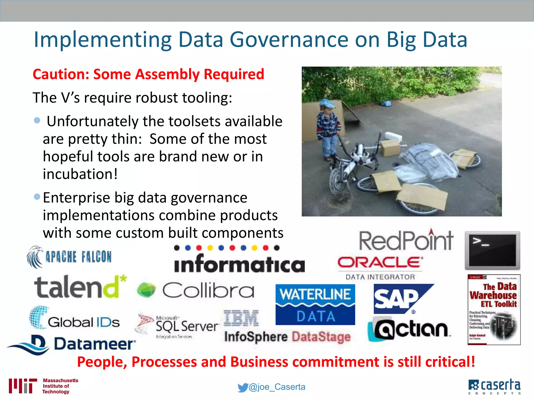 @joe_Caserta
Implementing Data Governance on Big Data
People, Processes and Business commitment is still critical!
Caution: Some Assembly Required
The V’s require robust tooling:
 Unfortunately the toolsets available
are pretty thin: Some of the most
hopeful tools are brand new or in
incubation!
Enterprise big data governance
implementations combine products
with some custom built components
 