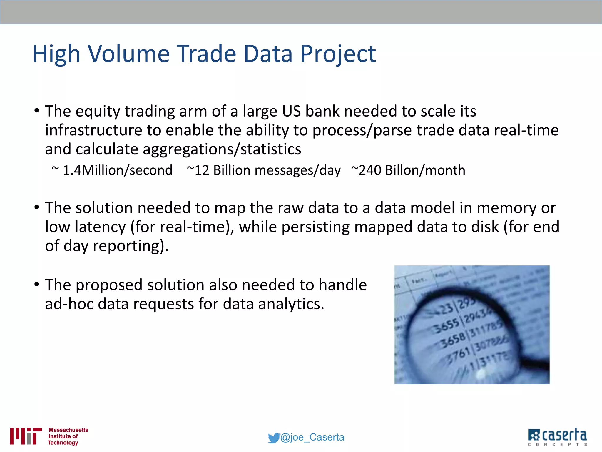 @joe_Caserta
High Volume Trade Data Project
• The equity trading arm of a large US bank needed to scale its
infrastructure to enable the ability to process/parse trade data real-time
and calculate aggregations/statistics
~ 1.4Million/second ~12 Billion messages/day ~240 Billon/month
• The solution needed to map the raw data to a data model in memory or
low latency (for real-time), while persisting mapped data to disk (for end
of day reporting).
• The proposed solution also needed to handle
ad-hoc data requests for data analytics.
 