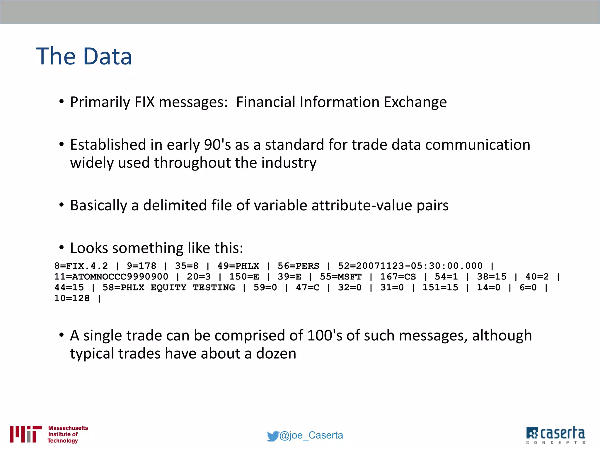 @joe_Caserta
The Data
• Primarily FIX messages: Financial Information Exchange
• Established in early 90's as a standard for trade data communication
widely used throughout the industry
• Basically a delimited file of variable attribute-value pairs
• Looks something like this:
8=FIX.4.2 | 9=178 | 35=8 | 49=PHLX | 56=PERS | 52=20071123-05:30:00.000 |
11=ATOMNOCCC9990900 | 20=3 | 150=E | 39=E | 55=MSFT | 167=CS | 54=1 | 38=15 | 40=2 |
44=15 | 58=PHLX EQUITY TESTING | 59=0 | 47=C | 32=0 | 31=0 | 151=15 | 14=0 | 6=0 |
10=128 |
• A single trade can be comprised of 100's of such messages, although
typical trades have about a dozen
 