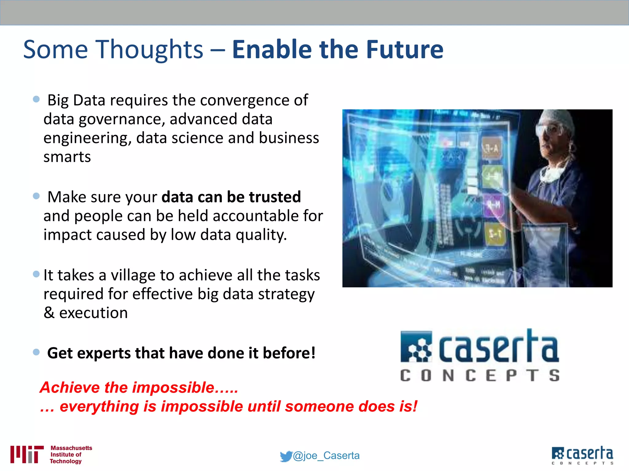 @joe_Caserta
Some Thoughts – Enable the Future
 Big Data requires the convergence of
data governance, advanced data
engineering, data science and business
smarts
 Make sure your data can be trusted
and people can be held accountable for
impact caused by low data quality.
It takes a village to achieve all the tasks
required for effective big data strategy
& execution
 Get experts that have done it before!
Achieve the impossible…..
… everything is impossible until someone does is!
 