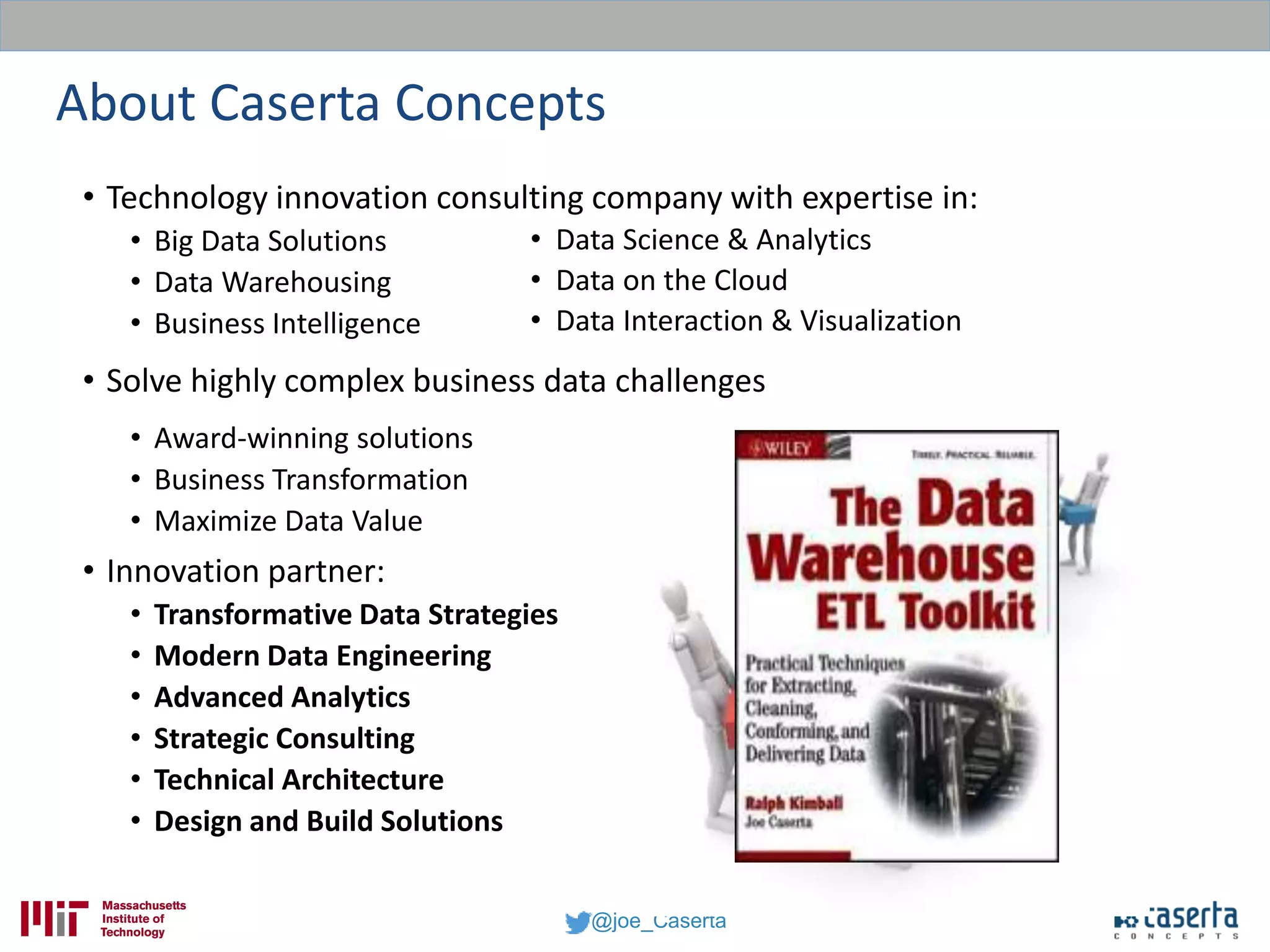 @joe_Caserta
About Caserta Concepts
• Technology innovation consulting company with expertise in:
• Big Data Solutions
• Data Warehousing
• Business Intelligence
• Solve highly complex business data challenges
• Award-winning solutions
• Business Transformation
• Maximize Data Value
• Innovation partner:
• Transformative Data Strategies
• Modern Data Engineering
• Advanced Analytics
• Strategic Consulting
• Technical Architecture
• Design and Build Solutions
• Data Science & Analytics
• Data on the Cloud
• Data Interaction & Visualization
 