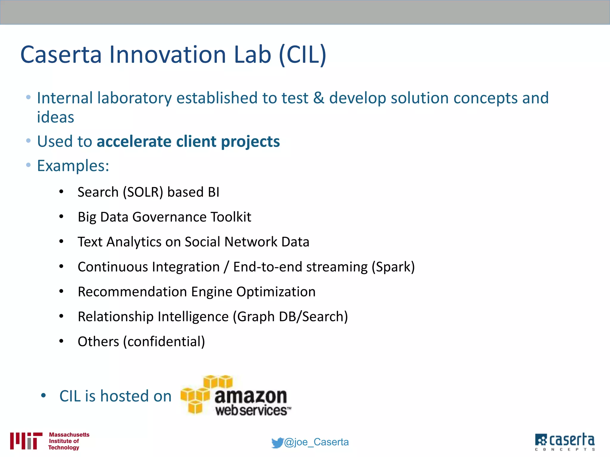 @joe_Caserta
Caserta Innovation Lab (CIL)
• Internal laboratory established to test & develop solution concepts and
ideas
• Used to accelerate client projects
• Examples:
• Search (SOLR) based BI
• Big Data Governance Toolkit
• Text Analytics on Social Network Data
• Continuous Integration / End-to-end streaming (Spark)
• Recommendation Engine Optimization
• Relationship Intelligence (Graph DB/Search)
• Others (confidential)
• CIL is hosted on
 