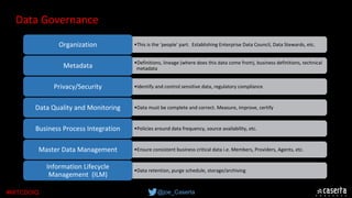@joe_Caserta#MITCDOIQ
•This is the ‘people’ part.  Establishing Enterprise Data Council, Data Stewards, etc.  
•Definitions, lineage (where does this data come from), business definitions, technical 
metadata 
Organization
•Identify and control sensitive data, regulatory compliance  
Metadata
•Data must be complete and correct. Measure, improve, certify
Privacy/Security
•Policies around data frequency, source availability, etc. 
Data Quality and Monitoring
•Ensure consistent business critical data i.e. Members, Providers, Agents, etc.
Business Process Integration
•Data retention, purge schedule, storage/archiving
Master Data Management
Information Lifecycle 
Management  (ILM)
Data Governance
 