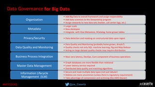 @joe_Caserta#MITCDOIQ
•This is the ‘people’ part.  Establishing Enterprise Data Council, Data Stewards, etc.  
•Definitions, lineage (where does this data come from), business definitions, technical 
metadata 
Organization
•Identify and control sensitive data, regulatory compliance  
Metadata
•Data must be complete and correct. Measure, improve, certify
Privacy/Security
•Policies around data frequency, source availability, etc. 
Data Quality and Monitoring
•Ensure consistent business critical data i.e. Members, Providers, Agents, etc.
Business Process Integration
•Data retention, purge schedule, storage/archiving
Master Data Management
Information Lifecycle 
Management  (ILM)
• Add Big Data to overall framework and assign responsibility
• Add data scientists to the Stewardship program
• Assign stewards to new data sets (twitter, call center logs, etc.)
• Graph databases are more flexible than relational
• Lower latency service required
• Distributed data quality and matching algorithms
• Data Quality and Monitoring (probably home grown, drools?)
• Quality checks not only SQL: machine learning, Pig and Map Reduce
• Acting on large dataset quality checks may require distribution 
• Larger scale
• New datatypes
• Integrate  with Hive Metastore, HCatalog, home grown tables
• Secure and mask multiple data types (not just tabular)
• Deletes are more uncommon (unless there is regulatory requirement) 
• Take advantage of compression and archiving (like AWS Glacier)
• Data detection and masking on unstructured data upon ingest
• Near-zero latency, DevOps, Core component of business operations
for Big DataData Governance
 