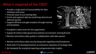 @joe_Caserta#MITCDOIQ
What is required of the CDO?
• Evangelize a data vision for the organization
• Support & enforce data governance policies via outreach, training & tools
• Monitor and enforce data quality in collaboration with data owners
• Monitor and enforce data security along with Legal/Security/Compliance
• Work with IT to develop/maintain an enterprise repository of strategic data
• Set standards for analytical reporting and generate data insights
• Provide a single point of accountability for data 
initiatives and issues
• Innovate ways to use existing data
• Enrich and augment data by combining internal and 
external sources
• Support efficient and agile analytics through training 
and templates
 