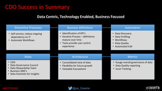 @joe_Caserta#MITCDOIQ
CDO Success in Summary
• Self-service, reduce ongoing 
dependency on IT
• Automate Workflows
Streamline Processes AutomationBusiness Definitions
• Identification of KPI’s
• Iterative Process – definitions 
mature over time
• Tools provide user-centric 
experience
• Data Discovery
• Data Profiling
• Workflows
• Data Quality
• Automated ILM
• CDO
• Data Governance Council
• Data Stewardship Team
• Business SME’s
• Data Scientists for Insights
Roles MetricsArchitecture
• Consolidated view of data
• Flexibility for future growth
• Viewable Everywhere
• Gauge overall governance of data
• Data Quality reporting
• Issue Tracking
Data Centric, Technology Enabled, Business Focused
 