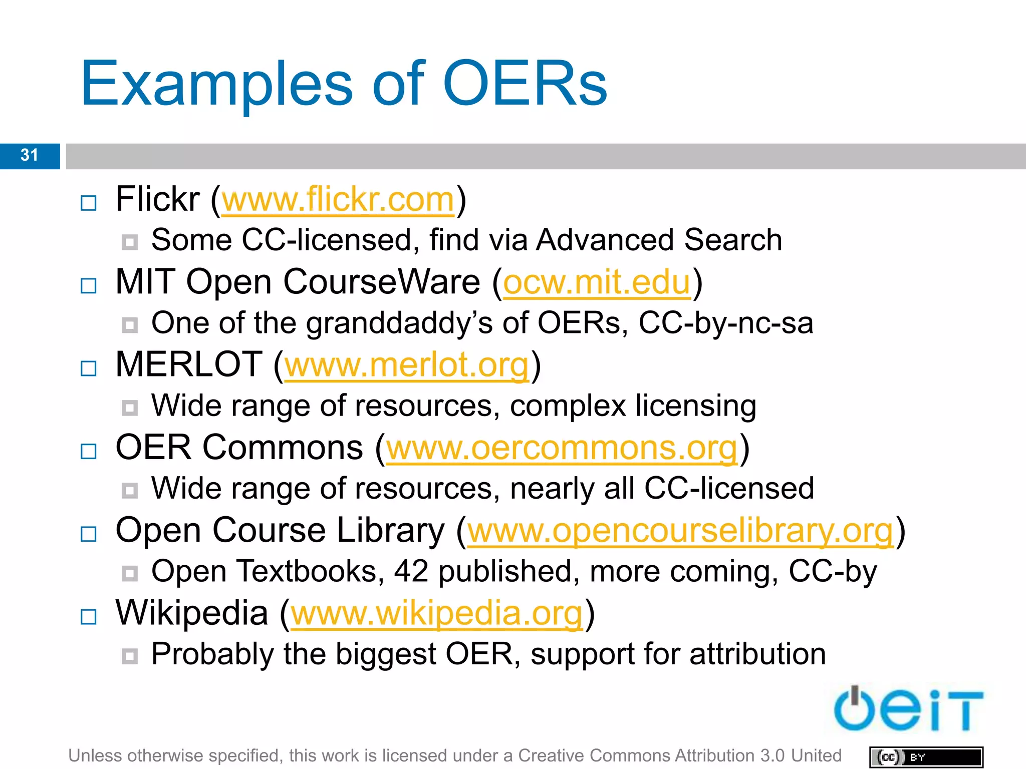 Examples of OERs
31

         Flickr (www.flickr.com)
              Some CC-licensed, find via Advanced Search
         MIT Open CourseWare (ocw.mit.edu)
              One of the granddaddy’s of OERs, CC-by-nc-sa
         MERLOT (www.merlot.org)
              Wide range of resources, complex licensing
         OER Commons (www.oercommons.org)
              Wide range of resources, nearly all CC-licensed
         Open Course Library (www.opencourselibrary.org)
              Open Textbooks, 42 published, more coming, CC-by
         Wikipedia (www.wikipedia.org)
              Probably the biggest OER, support for attribution


     Unless otherwise specified, this work is licensed under a Creative Commons Attribution 3.0 United
 