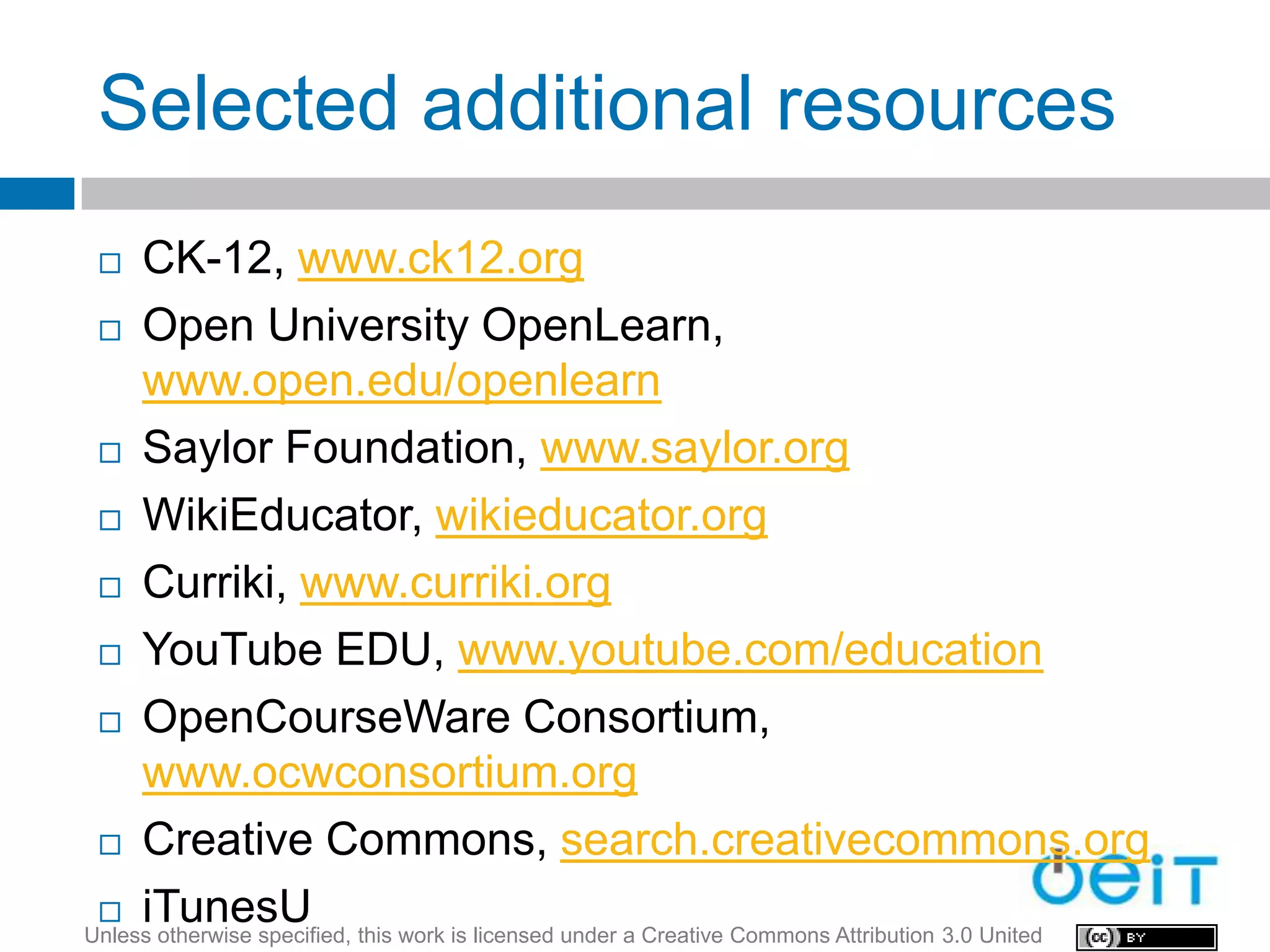 Selected additional resources
    CK-12, www.ck12.org
  Open University OpenLearn,
     www.open.edu/openlearn
  Saylor Foundation, www.saylor.org

  WikiEducator, wikieducator.org

  Curriki, www.curriki.org

  YouTube EDU, www.youtube.com/education

  OpenCourseWare Consortium,

     www.ocwconsortium.org
  Creative Commons, search.creativecommons.org

  iTunesU
Unless otherwise specified, this work is licensed under a Creative Commons Attribution 3.0 United
 