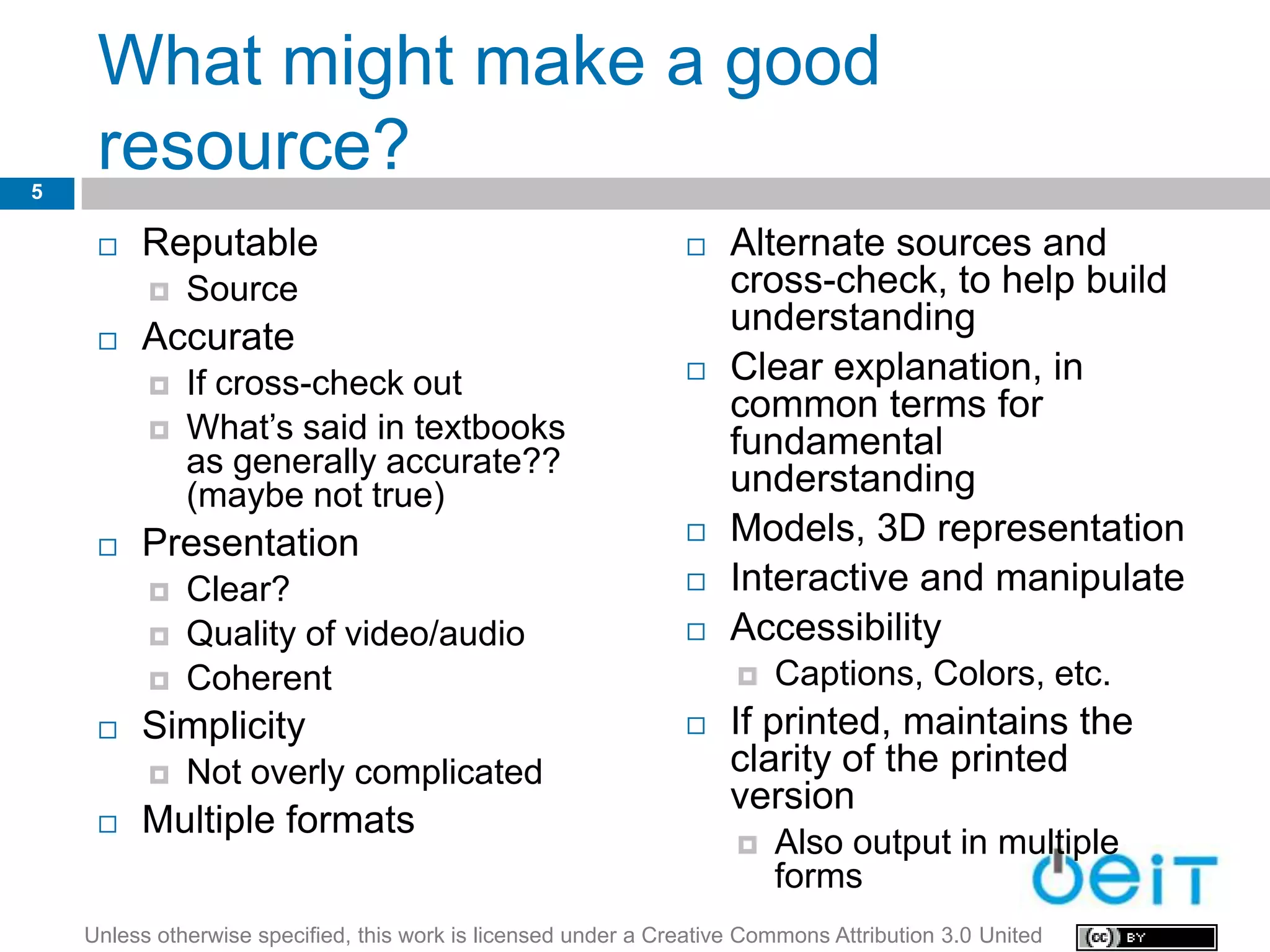 What might make a good
5
     resource?
        Reputable                                                  Alternate sources and
             Source                                                 cross-check, to help build
                                                                     understanding
        Accurate
             If cross-check out                                    Clear explanation, in
                                                                     common terms for
             What’s said in textbooks                               fundamental
              as generally accurate??
              (maybe not true)                                       understanding
        Presentation                                               Models, 3D representation
             Clear?                                                Interactive and manipulate
             Quality of video/audio                                Accessibility
             Coherent                                                   Captions, Colors, etc.
        Simplicity                                                 If printed, maintains the
             Not overly complicated                                 clarity of the printed
                                                                     version
        Multiple formats
                                                                         Also output in multiple
                                                                          forms
    Unless otherwise specified, this work is licensed under a Creative Commons Attribution 3.0 United
 