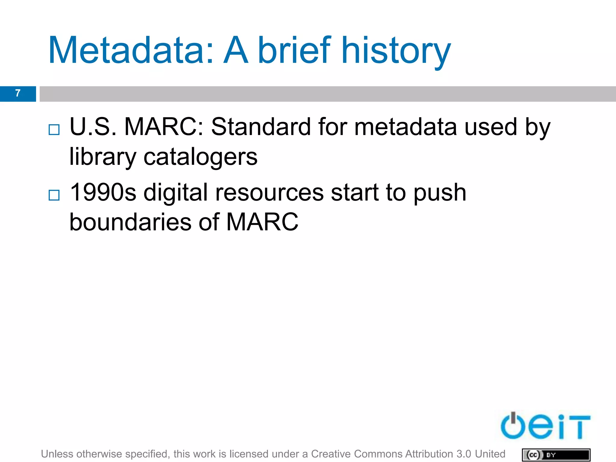 Metadata: A brief history
7


        U.S. MARC: Standard for metadata used by
         library catalogers
        1990s digital resources start to push
         boundaries of MARC




    Unless otherwise specified, this work is licensed under a Creative Commons Attribution 3.0 United
 