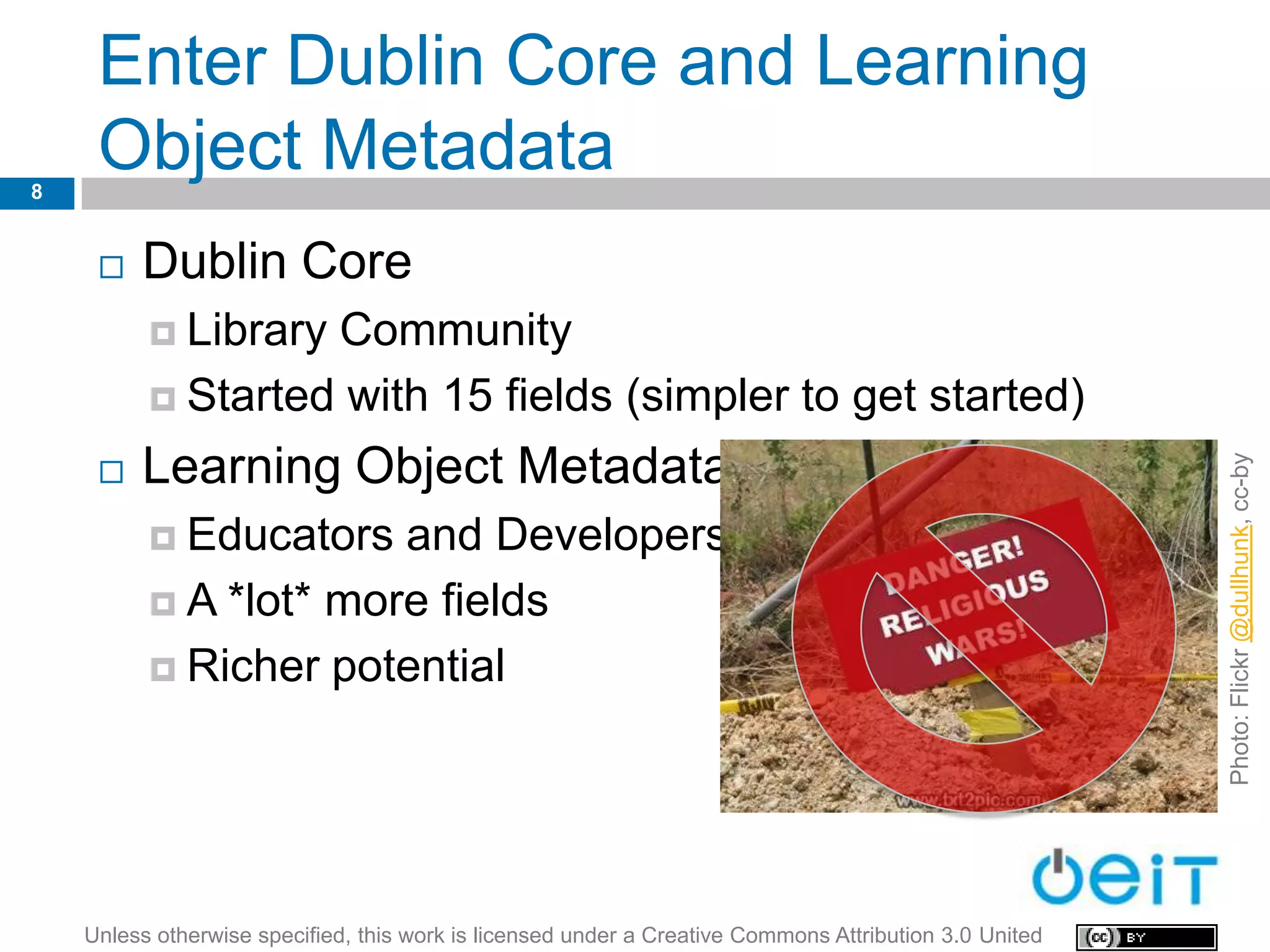 Enter Dublin Core and Learning
8
     Object Metadata
        Dublin Core
           LibraryCommunity
           Started with 15 fields (simpler to get started)

         Learning Object Metadata




                                                                                                        Photo: Flickr @dullhunk, cc-by
     

           Educators  and Developers
           A *lot* more fields

           Richer potential




    Unless otherwise specified, this work is licensed under a Creative Commons Attribution 3.0 United
 