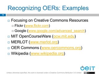 Recognizing OERs: Examples
19


         Focusing on Creative Commons Resources
            Flickr
                  (www.flickr.com)
            Google (www.google.com/advanced_search)

         MIT OpenCourseWare (ocw.mit.edu)
         MERLOT (www.merlot.org)
         OER Commons (www.oercommons.org)
         Wikipedia (www.wikipedia.org)



     Unless otherwise specified, this work is licensed under a Creative Commons Attribution 3.0 United
 