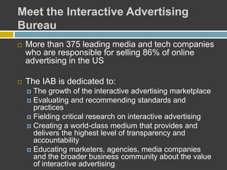 Meet the Interactive Advertising
Bureau
 More than 375 leading media and tech companies
who are responsible for selling 86% of online
advertising in the US
 The IAB is dedicated to:
 The growth of the interactive advertising marketplace
 Evaluating and recommending standards and
practices
 Fielding critical research on interactive advertising
 Creating a world-class medium that provides and
delivers the highest level of transparency and
accountability
 Educating marketers, agencies, media companies
and the broader business community about the value
of interactive advertising
 