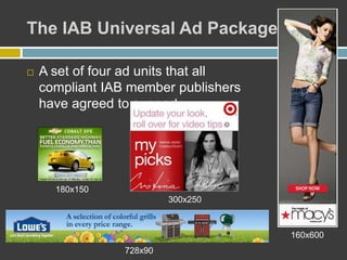 The IAB Universal Ad Package
 A set of four ad units that all
compliant IAB member publishers
have agreed to support
180x150
300x250
728x90
160x600
 