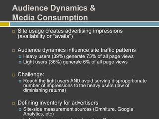 Audience Dynamics &
Media Consumption
 Site usage creates advertising impressions
(availability or “avails”)
 Audience dynamics influence site traffic patterns
 Heavy users (39%) generate 73% of all page views
 Light users (36%) generate 6% of all page views
 Challenge:
 Reach the light users AND avoid serving disproportionate
number of impressions to the heavy users (law of
diminishing returns)
 Defining inventory for advertisers
 Site-side measurement sources (Omniture, Google
Analytics, etc)
 