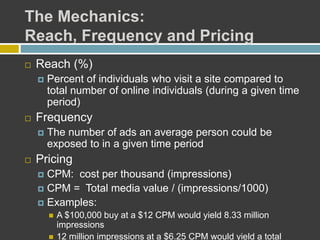 The Mechanics:
Reach, Frequency and Pricing
 Reach (%)
 Percent of individuals who visit a site compared to
total number of online individuals (during a given time
period)
 Frequency
 The number of ads an average person could be
exposed to in a given time period
 Pricing
 CPM: cost per thousand (impressions)
 CPM = Total media value / (impressions/1000)
 Examples:
 A $100,000 buy at a $12 CPM would yield 8.33 million
impressions
 12 million impressions at a $6.25 CPM would yield a total
 