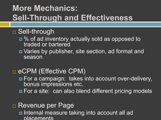 More Mechanics:
Sell-Through and Effectiveness
 Sell-through
 % of ad inventory actually sold as opposed to
traded or bartered
 Varies by publisher, site section, ad format and
season
 eCPM (Effective CPM)
 For a campaign: takes into account over-delivery,
bonus impressions etc.
 For a site: can also blend different pricing models
 Revenue per Page
 Internal measure taking into account all ad
 