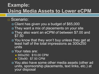 Example:
Using Media Assets to Lower eCPM
 Scenario:
 Client has given you a budget of $65,000
 They want a mix of placements on your site
 They also want an eCPM of between $7.00 and
$7.50
 You know that they won’t buy unless they get at
least half of the total impressions as 300x250
units
 Your rates are:
 300x250: $10.00 CPM
 728x90: $7.50 CPM
 You also have some other media assets (other ad
units, sponsorship placements, text links, etc.) at
your disposal
 