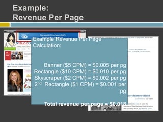 Example:
Revenue Per Page
Example Revenue Per Page
Calculation:
Banner ($5 CPM) = $0.005 per pg
Rectangle ($10 CPM) = $0.010 per pg
Skyscraper ($2 CPM) = $0.002 per pg
2nd Rectangle ($1 CPM) = $0.001 per
pg
Total revenue per page = $0.018
 