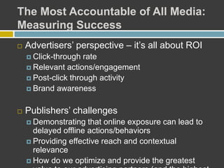 The Most Accountable of All Media:
Measuring Success
 Advertisers’ perspective – it’s all about ROI
 Click-through rate
 Relevant actions/engagement
 Post-click through activity
 Brand awareness
 Publishers’ challenges
 Demonstrating that online exposure can lead to
delayed offline actions/behaviors
 Providing effective reach and contextual
relevance
 How do we optimize and provide the greatest
 
