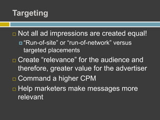Targeting
 Not all ad impressions are created equal!
 “Run-of-site” or “run-of-network” versus
targeted placements
 Create “relevance” for the audience and
therefore, greater value for the advertiser
 Command a higher CPM
 Help marketers make messages more
relevant
 
