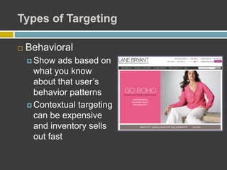 Types of Targeting
 Behavioral
 Show ads based on
what you know
about that user’s
behavior patterns
 Contextual targeting
can be expensive
and inventory sells
out fast
 