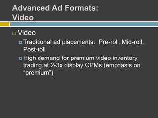 Advanced Ad Formats:
Video
 Video
 Traditional ad placements: Pre-roll, Mid-roll,
Post-roll
 High demand for premium video inventory
trading at 2-3x display CPMs (emphasis on
“premium”)
 