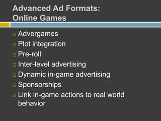 Advanced Ad Formats:
Online Games
 Advergames
 Plot integration
 Pre-roll
 Inter-level advertising
 Dynamic in-game advertising
 Sponsorships
 Link in-game actions to real world
behavior
 