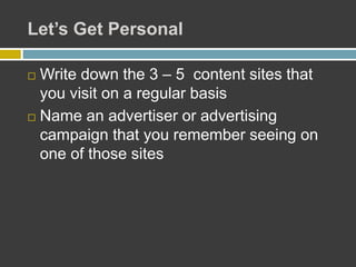 Let’s Get Personal
 Write down the 3 – 5 content sites that
you visit on a regular basis
 Name an advertiser or advertising
campaign that you remember seeing on
one of those sites
 