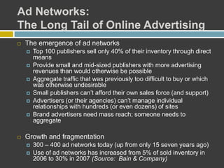 Ad Networks:
The Long Tail of Online Advertising
 The emergence of ad networks
 Top 100 publishers sell only 40% of their inventory through direct
means
 Provide small and mid-sized publishers with more advertising
revenues than would otherwise be possible
 Aggregate traffic that was previously too difficult to buy or which
was otherwise undesirable
 Small publishers can’t afford their own sales force (and support)
 Advertisers (or their agencies) can’t manage individual
relationships with hundreds (or even dozens) of sites
 Brand advertisers need mass reach; someone needs to
aggregate
 Growth and fragmentation
 300 – 400 ad networks today (up from only 15 seven years ago)
 Use of ad networks has increased from 5% of sold inventory in
2006 to 30% in 2007 (Source: Bain & Company)
 