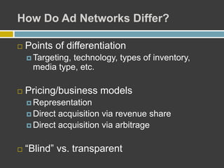 How Do Ad Networks Differ?
 Points of differentiation
 Targeting, technology, types of inventory,
media type, etc.
 Pricing/business models
 Representation
 Direct acquisition via revenue share
 Direct acquisition via arbitrage
 “Blind” vs. transparent
 